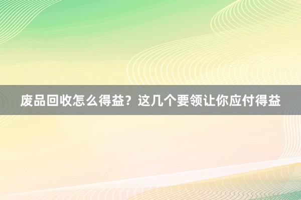 废品回收怎么得益?这几个要领让你应付得益