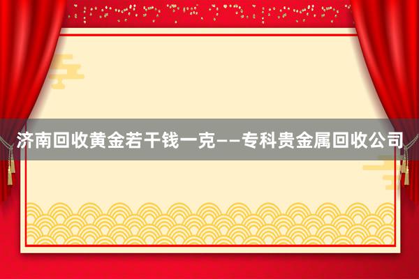 济南回收黄金若干钱一克——专科贵金属回收公司